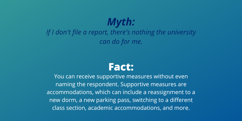 Myth: If I don’t file a report, there’s nothing the university can do for me.Fact:You can receive supportive measures without even naming the respondent. Supportive measures are accommodations, which can include a reassignment to a new dorm, a new parking pass, switching to a different class section, academic accommodations, and more.