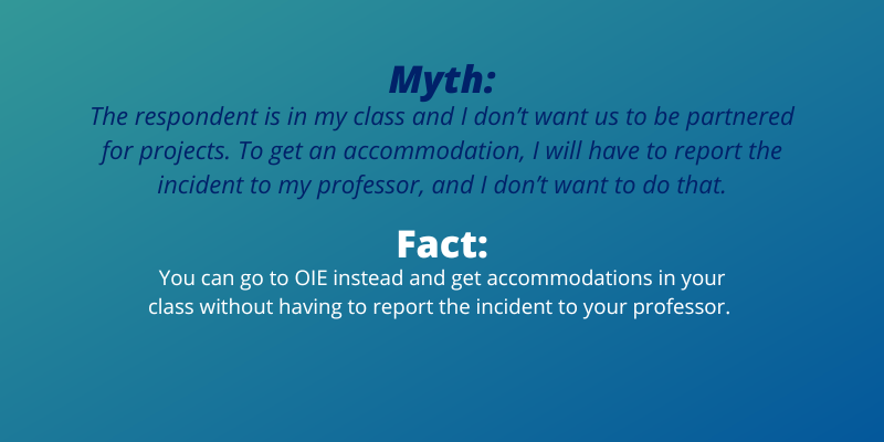 Myth:The respondent is in my class and I don’t want us to be partnered for projects. To get an accomodation, I will have to report the incident to my professor, and I don’t want to do that.Fact:You can go to OIE instead and get accommodations in your class without having to report the incident to your professor.