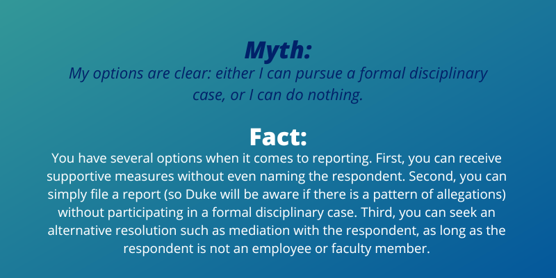 Myth: My options are clear: either I can pursue a formal disciplinary case, or I can do nothing. Fact:You have several options when it comes to reporting. First, you can receive supportive measures without even naming the respondent. Second, you can simply file a report (so Duke will be aware if there is a pattern of allegations) without participating in a formal disciplinary case. Third, you can seek an alternative resolution such as mediation with the respondent, as long as the respondent is not an employee or faculty member.