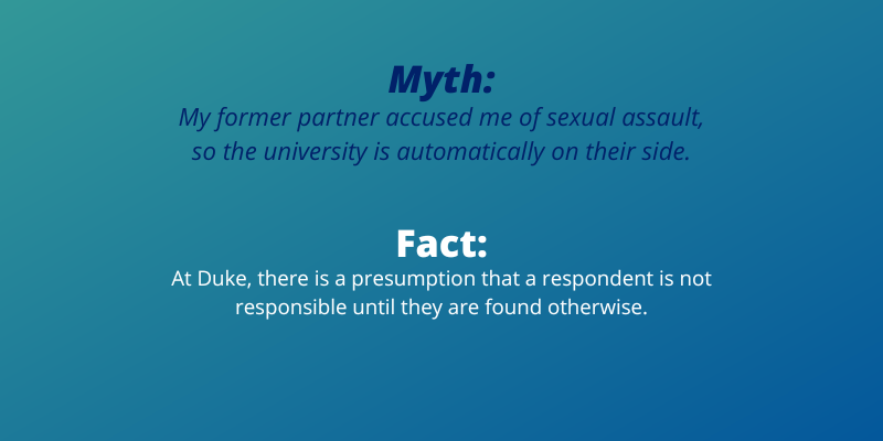 Myth: My former partner accused me of sexual assault, so the university is automaticallyon their side. Fact:At Duke, there is a presumption that a respondent is not responsible until they are found otherwise