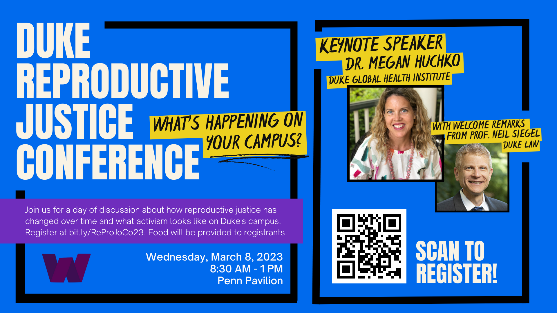 on top of a dark blue background, bold white text reads &quot;Duke Reproductive Justice Conference&quot;; to the left of this text, a yellow box contains stylized black text reading &quot;What's happening on your campus?&quot;; below both of these sets of text, a purple rectangle covers the lower portion of the image; on top of that rectangle, serif white text reads &quot;Join us for a day of discussion about how reproductive justice has changed over time and what activism looks like on Duke's campus. Register at bit.ly/ReProJoCo23. Food will be provided to registrants"; below this block of text is a stylized purple W in the logo of the Women's Center with thin white text to the left that reads "Wednesday March 8 2023, 8:30am-1pm, Penn Pavilion"; far left image has two square pictures of smiling light skinned people, top right is a woman with blonde hair, bottom left is man with a dark suit on; surrounding them is black text in a yellow box reading "Keynote speaker Dr. Megan Huchko Duke Global Health Institute with welcome remarks from Dr. Neil Siegel Duke Law"; at the bottom corner of the image a black and white QR code is placed next to bold serif white text reading "Scan to Register"
